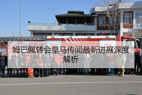 姆巴佩转会皇马传闻最新进展深度解析